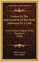 Letters On The Improvement Of The Mind: Addressed To A Lady, By Mrs. Chapone. A Father's Legacy To His Daughters, By Dr. Gregory. A Mother's Advice To ... On The Management And Education Of Infant... 1166297489 Book Cover