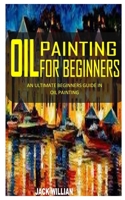 OIL PAINTING FOR BEGINNERS: An Ultimate Beginners Guide in Oil Painting B091F5QK3J Book Cover