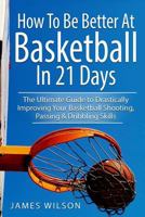 How to Be Better at Basketball in 21 Days: The Ultimate Guide to Drastically Improving Your Basketball Shooting, Passing and Dribbling Skills 1520883870 Book Cover
