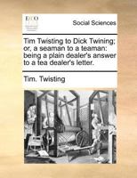Tim Twisting to Dick Twining; or, a seaman to a teaman: being a plain dealer's answer to a tea dealer's letter. 1140689452 Book Cover