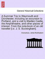 A Summer Trip to Weymouth and Dorchester, including an excursion to Portland, and a visit to Maiden Castle, the Amphitheatre, and other places of ... of an old traveller [i.e. J. S. Buckingham]. 1241193371 Book Cover