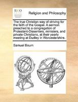 The true Christian way of striving for the faith of the Gospel. A sermon preached to a congregation of Protestant-Dissenters, ministers, and private ... yearly meeting at Dudley in Worcestershire. 1171424701 Book Cover