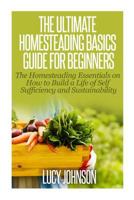 The Ultimate Homesteading Basics Guide for Beginners: The Homesteading Essentials on How to Build a Life of Self Sufficiency and Sustainability 1502816229 Book Cover