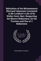 Refutation of the Mistatements [Sic] and Calumnies Contained in MR Lockhart's Life of Sir Walter Scott, Bart. Respecting the Messrs Ballantyne, by the 1377524329 Book Cover