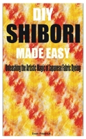 DIY SHIBORI MADE EASY: Unleashing the Artistic Magic of Japanese Fabric Dyeing B0C6VPD1C6 Book Cover