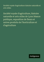 Société royale d'agriculture, histoire naturelle et arts utiles de Lyon Séance publique, exposition de fleurs et autres produits de l'horticulture et d'agriculture (French Edition) 3563209820 Book Cover