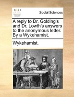 A reply to Dr. Golding's and Dr. Lowth's answers to the anonymous letter. By a Wykehamist. 1140700014 Book Cover