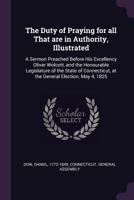 The duty of praying for all that are in authority, illustrated: a sermon preached before His Excellency Oliver Wolcott, and the honourable legislature ... at the general election, May 4, 1825 1378077385 Book Cover