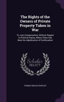 The Rights of the Owners of Private Property Taken in War: To Just Compensation, Without Regard to Political Status, Where There Has Been No Adjudication of Confiscation 1149664541 Book Cover