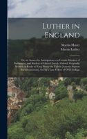 Luther in England: Or, an Answer by Anticipation to a Certain Member of Parliament, and Student of Christ Church, Oxford, Originally Written in Reply ... Ed. by a Late Fellow of Oriel College 1017608164 Book Cover