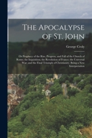 The Apocalypse of St. John: Or Prophecy of the Rise, Progress, and Fall of the Church of Rome; the Inquisition; the Revolution of France; the ... of Christianity. Being a New Interpretation 1017121907 Book Cover