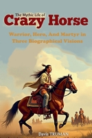 The Mythic Life of Crazy Horse Warrior, Hero, And Martyr in Three Biographical Visions B0DT2H2817 Book Cover