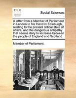 A Letter from a Member of Parliament in London to His Friend in Edinburgh, Relating to the Present Critical State of Affairs, and the Dangerous Antipathy That Seems Daily to Increase Between the Peopl 1170024610 Book Cover