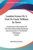 London Scenes Or A Visit To Uncle William In Town: Containing A Description Of The Most Remarkable Buildings And Curiosities In The British Metropolis 1163975192 Book Cover