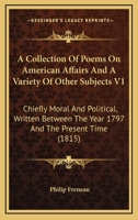 A Collection Of Poems On American Affairs And A Variety Of Other Subjects V1: Chiefly Moral And Political, Written Between The Year 1797 And The Present Time 1163911011 Book Cover