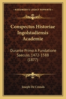 Conspectus Historiae Ingolstadiensis Academie: Durante Primo A Fundatione Saeculo, 1472-1588 (1877) 1120420288 Book Cover