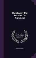 Christianity Not Founded on Argument; And the True Principle of Gospel-Evidence Assigned, in a Letter to a Young Gentleman at Oxford 1018197958 Book Cover