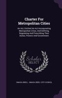 Charter For Metropolitan Cities: An Act, Entitled An Act Incorporating Metropolitan Cities, And Defining, Regulating And Prescribing Their Duties, Powers And Government... 1277547394 Book Cover