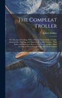 The Compleat Troller: Or, The art of Trolling, With a Description of all the Utensils, Instruments, Tackling, and Materials Requisite Thereto: With ... of Most of the Principal Rivers in England 1020019123 Book Cover
