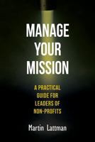 Manage Your Mission: A Practical Guide for Leaders of Non-Profits 1481210599 Book Cover