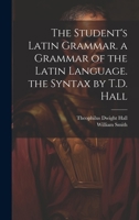 The Student's Latin Grammar. a Grammar of the Latin Language. the Syntax by T.D. Hall 1021270652 Book Cover