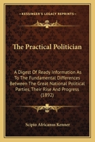 The Practical Politician: A Digest of Ready Information as to the Fundamental Differences Between the Great National Political Parties, Their Rise and Progress 1165087758 Book Cover