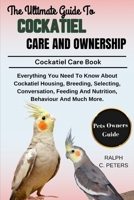 THE COMPLETE GUIDE TO COCKATIEL CARE AND OWNERSHIP: Everything You Need To Know About Cockatiel Housing, Breeding, Selecting, Conversation, Feeding And Nutrition, Behaviour And Much More. B0DPVR48K2 Book Cover