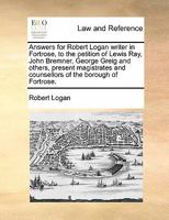 Answers for Robert Logan writer in Fortrose, to the petition of Lewis Ray, John Bremner, George Greig and others, present magistrates and counsellors of the borough of Fortrose. 1170843123 Book Cover