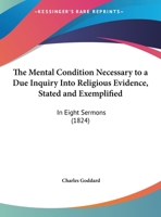 The Mental Condition Necessary to a Due Inquiry Into Religious Evidence, Stated and Exemplified: In Eight Sermons Preached Before the University of Oxford, in the Year MDCCCXXIII .. 1104256908 Book Cover