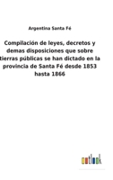 Compilación de leyes, decretos y demas disposiciones que sobre tierras públicas se han dictado en la provincia de Santa Fé desde 1853 hasta 1866 1168056268 Book Cover