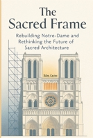 The Sacred Frame: Rebuilding Notre-Dame and Rethinking the Future of Sacred Architecture (Sacred Structures: Architecture, Meaning, and Resilience) B0FCFLR798 Book Cover