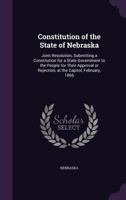 Constitution of the State of Nebraska: Joint Resolution, Submitting a Constitution for a State Government to the People for Their Approval or Rejection, at the Capitol, February, 1866 1355386608 Book Cover