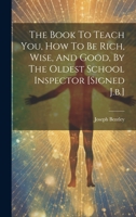 The Book To Teach You, How To Be Rich, Wise, And Good, By The Oldest School Inspector [signed J.b.] 1020990767 Book Cover
