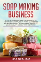 SOAP MAKING BUSINESS: A Step By Step Guidebook For Beginners To Homemade Natural Soap Making, Learn And Sell Your Creations. B086PN2JHB Book Cover