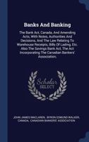 Banks and Banking: The Bank ACT, Canada, and Amending Acts, with Notes, Authorities and Decisions, and the Law Relating to Warehouse Receipts, Bills of Lading, Etc. Also the Savings Bank ACT, the ACT  1340443546 Book Cover