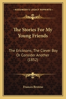 The Stories For My Young Friends: The Ericksons; The Clever Boy Or Consider Another 1104246899 Book Cover