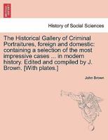 The Historical Gallery of Criminal Portraitures, foreign and domestic: containing a selection of the most impressive cases ... in modern history. ... compiled by J. Brown. [With plates.] Vol. II 1241472408 Book Cover