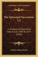 The Episcopal Succession in England, Scotland and Ireland A.D. 1400 to 1875, With Appointments to Monasteries and Extracts from Consistorial Acts Taken from Mss. in Public and Private Libraries in...  1165125099 Book Cover