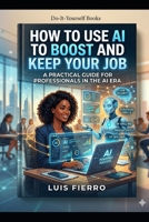 How to Use AI to Boost and Keep Your Job: Your Job in the Age of Artificial Intelligence B0GY8BGMF3 Book Cover
