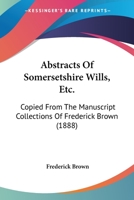 Abstracts Of Somersetshire Wills, Etc.: Copied From The Manuscript Collections Of Frederick Brown 1437472745 Book Cover