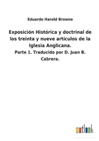 Exposición Histórica y doctrinal de los treinta y nueve artículos de la Iglesia Anglicana.: Parte 1. Traducido por D. Juan B. Cabrera. 3752481552 Book Cover