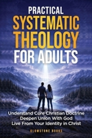 Practical Systematic Theology for Adults: Understand Core Christian Doctrine, Deepen Union With God, & Live From Your Identity in Christ B0GY4BCLBT Book Cover