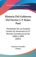 Historia del Gobierno del Doctor J. P. Rojas Paul, Presidente de Los Estados Unidos de Venezuela En El Per�odo Constitucional de 1888 � 1890 (Classic Reprint) 1145128408 Book Cover