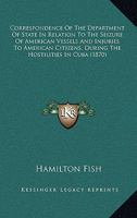 Correspondence Of The Department Of State In Relation To The Seizure Of American Vessels And Injuries To American Citizens, During The Hostilities In Cuba 1164613456 Book Cover