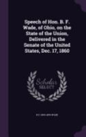 Speech of Hon. B. F. Wade, of Ohio, on the State of the Union, Delivered in the Senate of the United States, Dec. 17, 1860 1359385029 Book Cover