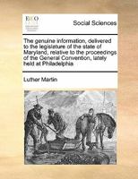 The Genuine Information, Delivered to the Legislature of the State of Maryland, Relative to the Proceedings of the General Convention, Lately Held at Philadelphia 1171472099 Book Cover