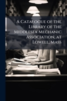 A Catalogue of the Library of the Middlesex Mechanic Association, at Lowell, Mass: With the Act of Corporation, Constitution, and By-Laws of Said Institution 1148664521 Book Cover
