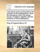 Instructions given by King Henry the seventh, to his embassadors, when he intended to marry the young Queen of Naples: together with the answers of the embassadors. 1170601871 Book Cover