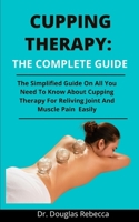 Cupping Therapy: The Complete Guide: The Simplified Guide On All You Need To Know About Cupping Therapy For Reliving Joint And Muscle Pains Easily B092PCX318 Book Cover