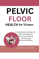 PELVIC FLOOR HEALTH FOR WOMEN: A Comprehensive Guide with Holistic Strategies for Pelvic Floor Healing and Improving Optimal Wellbeing B0FF1D56Y6 Book Cover